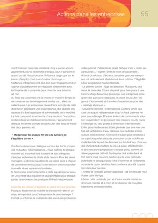 Actions dans les entreprises                                                    55




ment financier mais cela s’arrête là. Il n’y a aucun accom-         nelles permet d’atteindre le Graal. Refuser c’est « brûler ses
pagnement pour la recherche d’emploi pour le conjoint et            cartouches », « signer l’arrêt de mort de sa carrière ».
quand on sait l’importance et l’influence du groupe sur le          A force de refus ou d’échecs, certaines grandes entrepri-
bassin d’emploi, c’est quand même dommage. »                        ses ont radicalement révolutionné leurs critères d’éligibilité
Certaines entreprises vont plus loin que l’engagement d’un          à leur programme hauts potentiels.
cabinet d’outplacement en négociant directement avec                - Le premier critère : l’âge de détection. Plus jeune, plus
l’entreprise de la conjointe pour chercher une solution             vieux, la barre des 35 ans disparaît pour faire place à une
ad hoc.                                                             tranche d’âge beaucoup plus large. Les entreprises s’éloi-
Au final, les conjointes ont de moins en moins le temps de          gnent des parcours classiques, ils osent bousculer l’exi-
se consacrer au déménagement familial car… elles tra-               gence d’ancienneté et d’années d’expériences pour des
vaillent aussi. Les entreprises doivent tenir compte de cette       « castings atypiques ».
donnée en proposant une sous-traitance plus globale des             - Deuxième élément : l’international. Certains diront que
aspects à la fois logistiques et administratifs de la mobilité.     c’est un acquis indispensable et qu’un haut potentiel ne
La liste comprend la recherche d’une nounou, l’inscription          peut pas y déroger. D’autres tentent de contourner la solu-
scolaire dans les établissements idoines, l’appartement             tion ‘expatriation’ en proposant des missions courte durée
adéquat en tenant compte en particulier des lieux de travail        à l’étranger ou des ‘postes à dimension internationale’.
des deux parents, etc.                                              Enfin, plus insidieuse est l’idée générale que dire non une
                                                                    fois est rédhibitoire. Faux, rétorque nos multiples interlo-
• Moderniser les étapes RH clé à la lumière de                      cuteurs côté direction. Et ils sont d’autant plus sensibles à
l’équilibre de vie •                                                ce sujet lorsque les refus de promotion ou de mobilité se
                                                                    multiplient de la part des femmes qui fondent leur choix sur
Confiance réciproque, dialogue sur tous les fronts, croyan-         des impératifs d’équilibre de vie. Là aussi, effectivement,
ces mutuelles, reconnaissance… nous parlons de chaque               si dire non à une proposition n’est pas perçu comme un
moment où le contrat liant le salarié et son entreprise             désengagement définitif, l’entreprise doit le dire haut et
s’évoque en termes de droits et de devoirs. Pour les pères          fort. Alors nous pouvons prédire que le vivier de hauts
managers, la donnée équilibre de vie prend sens à chacun            potentiels ne sera que plus riche d’hommes et de femmes
de ces événements puisqu’il a en tête son ambition profes-          conscients qu’on peut leur faire confiance plus tôt ou plus
sionnelle et ses aspirations familiales.                            tard dans leur carrière.
Si l’entreprise entend répondre à cette équation pour assu-         « Arrêter la verticale, penser diagonale » dit le héros de Paul
rer un contrat plus équilibré et plus profitable pour chaque        Auster dans Vertigo.
partie, la rénovation des pratiques RH est indispensable.           Libérer cette parole de part et d’autre aura le mérite de
                                                                    diminuer craintes et a priori et de dessiner de nouvelles
Expliciter les critères d’éligibilité au statut de haut potentiel   trajectoires professionnelles.
Pourquoi finalement la mobilité se transforme-t-elle en un
enjeu si important pour l’entreprise et le père manager ?
Formel ou informel, la multiplicité des aventures profession-
 
