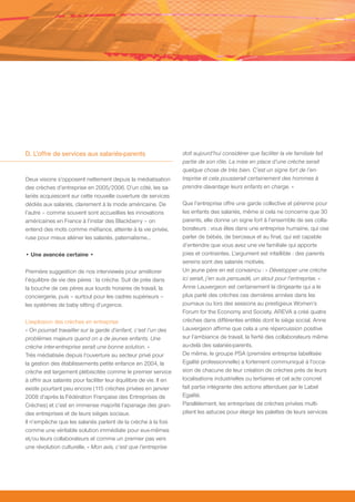 D. L’offre de services aux salariés-parents                         doit aujourd’hui considérer que faciliter la vie familiale fait
                                                                    partie de son rôle. La mise en place d’une crèche serait
                                                                    quelque chose de très bien. C’est un signe fort de l’en-
Deux visions s’opposent nettement depuis la médiatisation           treprise et cela pousserait certainement des hommes à
des crèches d’entreprise en 2005/2006. D’un côté, les sa-           prendre davantage leurs enfants en charge. »
lariés acquiescent sur cette nouvelle ouverture de services
dédiés aux salariés, clairement à la mode américaine. De            Que l’entreprise offre une garde collective et pérenne pour
l’autre – comme souvent sont accueillies les innovations            les enfants des salariés, même si cela ne concerne que 30
américaines en France à l’instar des Blackberry – on                parents, elle donne un signe fort à l’ensemble de ses colla-
entend des mots comme méfiance, atteinte à la vie privée,           borateurs : vous êtes dans une entreprise humaine, qui ose
ruse pour mieux aliéner les salariés, paternalisme…                 parler de bébés, de berceaux et au final, qui est capable
                                                                    d’entendre que vous avez une vie familiale qui apporte
• Une avancée certaine •                                            joies et contraintes. L’argument est infaillible : des parents
                                                                    sereins sont des salariés motivés.
Première suggestion de nos interviewés pour améliorer               Un jeune père en est convaincu : « Développer une crèche
l’équilibre de vie des pères : la crèche. Suit de près dans         ici serait, j’en suis persuadé, un atout pour l’entreprise. »
la bouche de ces pères aux lourds horaires de travail, la           Anne Lauvergeon est certainement la dirigeante qui a le
conciergerie, puis – surtout pour les cadres supérieurs –           plus parlé des crèches ces dernières années dans les
les systèmes de baby sitting d’urgence.                             journaux ou lors des sessions au prestigieux Women’s
                                                                    Forum for the Economy and Society. AREVA a créé quatre
L’explosion des crèches en entreprise                               crèches dans différentes entités dont le siège social. Anne
« On pourrait travailler sur la garde d’enfant, c’est l’un des      Lauvergeon affirme que cela a une répercussion positive
problèmes majeurs quand on a de jeunes enfants. Une                 sur l’ambiance de travail, la fierté des collaborateurs même
crèche inter-entreprise serait une bonne solution. »                au-delà des salariés-parents.
Très médiatisée depuis l’ouverture au secteur privé pour            De même, le groupe PSA (première entreprise labellisée
la gestion des établissements petite enfance en 2004, la            Egalité professionnelle) a fortement communiqué à l’occa-
crèche est largement plébiscitée comme le premier service           sion de chacune de leur création de crèches près de leurs
à offrir aux salariés pour faciliter leur équilibre de vie. Il en   localisations industrielles ou tertiaires et cet acte concret
existe pourtant peu encore (115 crèches privées en janvier          fait partie intégrante des actions attendues par le Label
2008 d’après la Fédération Française des Entreprises de             Egalité.
Crèches) et c’est en immense majorité l’apanage des gran-           Parallèlement, les entreprises de crèches privées multi-
des entreprises et de leurs sièges sociaux.                         plient les astuces pour élargir les palettes de leurs services
Il n’empêche que les salariés parlent de la crèche à la fois
comme une véritable solution immédiate pour eux-mêmes
et/ou leurs collaborateurs et comme un premier pas vers
une révolution culturelle. « Mon avis, c’est que l’entreprise
 