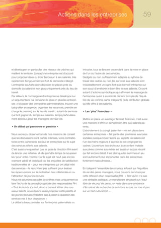 Actions dans les entreprises                                                   59




et développer en particulier des réseaux de crèches qui         intrusive, tous se lancent cependant dans la mise en place
maillent le territoire. Lorsqu’une entreprise est d’accord      de l’un ou l’autre de ces services.
pour proposer deux ou trois ‘berceaux’ à ses salariés, très     Gadgets ou non, suffisamment adaptés au rythme de
rapidement l’engouement est fort, la demande s’élargit.         travail des cadres ou non, les services aux salariés sont
L’entreprise souhaite alors disposer de places près du          indubitablement un signe fort que donne l’entreprise sur
domicile du salarié et non plus uniquement près du lieu de      son souci d’améliorer le bien-être de ses salariés. Ce sont
travail.                                                        autant d’actions symboliques qui affirment le message de
Par ailleurs, la conciergerie d’entreprise se développe sur     l’entreprise quant à sa volonté de tenir compte de l’équili-
un argumentaire qui convainc de plus en plus les entrepri-      bre de vie comme partie intégrante de la rétribution globale
ses : s’occuper des démarches administratives, trouver une      qu’elle offre à ses salariés.
baby-sitter en urgence, organiser les vacances, prendre en
charge le pressing sur le lieu de travail… autant de services   • Les ‘plus’ financiers •
qui font gagner du temps aux salariés, temps particulière-
ment précieux pour les managers de haut vol.                    Mettre en place un avantage ‘familial’ financier, c’est aussi
                                                                une manière d’offrir un certain bien-être aux salariés-pa-
• Un débat qui passionne et persiste •                          rents.
                                                                L’abondement du congé paternité – mis en place dans
Nous avons pu observer lors de nos missions de conseil          certaines entreprises – fait partie des premières avancées
que les discussions sont parfois intenses, voire contradic-     sociales puisque nous l’avons vu, la perte de salaire est
toires entre partenaires sociaux et entreprises sur le sujet    l’un des freins majeurs à la prise de ce congé par les
des services offerts aux salariés.                              cadres. L’ouverture des droits aux jours enfant malade
C’est aussi une question que se pose la direction RH avant      aux pères comme aux mères est aussi un acquis récent
de lancer une initiative, et elle prend le temps de soupeser    qui fait encore débat. Il est clair que les sommes en jeu
les ‘pour’ et les ‘contre’. Car le sujet est neuf, pas encore   sont autrement plus importantes dans les entreprises
vraiment validé et disséqué par les enquêtes de satisfaction    fortement masculinisées…
traditionnelles et – pour les entreprises qui ont déjà initié
des services – le recul n’est pas suffisant pour évaluer        En balayant l’ensemble des champs influant sur l’équilibre
les répercussions sur la motivation des collaborateurs ou       de vie des pères managers, nous pouvons conclure par
l’attraction de jeunes recrues.                                 cette réflexion d’un responsable RH : « Tant qu’on n’a pas
Nous ne pourrons pas citer de chiffres mais uniquement se       une véritable politique, un mot d’ordre structuré sur l’équi-
faire l’écho de la perception globale des responsables RH.      libre de vie pro/ vie perso, on reste dans une ambiance
« Tout le monde s’y met, donc si on veut attirer des nou-       d’écoute et de recherche de solutions au cas par cas et pas
veaux talents, nous devons aussi proposer cette palette et      sur un trait culturel fort. »
les jeunes recrues n’hésitent pas à poser la question des
services mis à leur disposition. »
Le débat a beau persister sur l’entreprise paternaliste ou
 