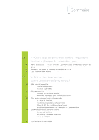 [ Sommaire



28        IV - Quand la sphère personnelle interfère : négociations
          familiales et stratégies de carrière de couples
     29   A. Des rôles sexués à « l’équipe éducative », permanences et évolutions de la norme de
          genre
     33   B. Contrats de couples et stratégies de carrières de couple
     38   C. Le casse-tête de la mobilité


40        V - Actions dans les entreprises :
          devenir une entreprise family friendly ?
     40   A. Le culturel/managérial
                    Sortir du présentéisme
                    Rendre le sujet visible
     46   B. L’organisationnel
                    Optimiser les circuits de décision
                    Donner les moyens de gérer son temps de travail
     50   C. La gestion des trajectoires professionnelles
                    Le congé de paternité
                    Inventer des respirations professionnelles
                    Relever le défi des mobilités géographiques
                    Moderniser les étapes RH clé à la lumière de l’équilibre de vie
     58   D. L’offre de services aux salariés-parents
                    Une avancée certaine
                    Un débat qui passionne et persiste
                    Les ‘plus’ financiers

     61   CONCLUSION : Et si l’on rêvait
 
