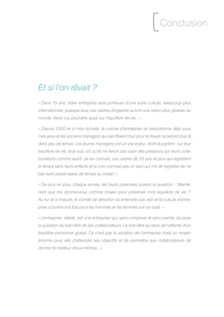 [ Conclusion

Et si l’on rêvait ?
« Dans 15 ans, notre entreprise sera porteuse d’une autre culture, beaucoup plus
internationale, puisque tous ces cadres dirigeants auront une vision plus globale du
monde. Alors oui, peut-être aussi sur l’équilibre de vie… »

« Depuis 2000 et à mon échelle, la culture d’entreprise se révolutionne déjà sous
mes yeux et les anciens managers qui sacrifiaient tout pour le travail ne seront plus là
dans peu de temps. Les jeunes managers ont un vrai enjeu - dont ils parlent - sur leur
équilibre de vie, et je suis sûr qu’ils ne feront pas subir des pressions sur leurs colla-
borateurs comme avant. Je les connais, ces cadres de 55 ans et plus qui regrettent
le temps sans leurs enfants et je n’en connais pas un seul qui me dit regretter de ne
pas avoir passé assez de temps au travail ! »

« De plus en plus, chaque année, les hauts potentiels posent la question : ‘Mainte-
nant que me donnez-vous comme moyen pour préserver mon équilibre de vie ?’
Au fur et à mesure, le comité de direction va entendre ces voix et la culture d’entre-
prise s’ouvrira à la fois pour les hommes et les femmes sur ce sujet. »

« L’entreprise idéale est une entreprise qui, sans complexe et sans crainte, se pose
la question du bien-être de ses collaborateurs. Le bien-être au sens de l’atteinte d’un
équilibre personnel global. Ce n’est pas la vocation de l’entreprise mais un moyen
énorme pour elle d’atteindre ses objectifs et de permettre aux collaborateurs de
donner le meilleur d’eux-mêmes... »
 