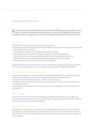 Présentation d’EQUILIBRES



F   ondée par Karine Armani et Claire Beffa en avril 2005, EQUILIBRES est la première société de conseil
    dédiée au sujet de l’articulation des temps professionnel et personnel. EQUILIBRES accompagne les
entreprises dans leurs engagements pour une meilleure égalité professionnelle entre hommes et femmes.



Du conseil
EQUILIBRES intervient comme conseil auprès des entreprises pour :
• Apporter des données comparatives et diffuser les meilleures pratiques en termes d’égalité professionnelle
ou d’amélioration de la vie au travail
• Accompagner leur réflexion sur l’évolution professionnelle des femmes
• Créer et animer des réseaux internes/groupes de réflexion sur l’égalité professionnelle
• Rédiger des chartes ou accords sur l’égalité professionnelle, la mixité et l’égalité des chances
• Définir et mettre en valeur les éléments qualitatifs de leur politique de rétribution globale
• Mettre en place des actions facilitant le quotidien de leurs salariés.

EQUILIBRES participe aux réflexions menées par les collectivités et les autorités publiques pour favoriser la
mise en place de programmes ou d’actions conjointes dans le domaine de l’égalité professionnelle.


De la communication/sensibilisation
L’équipe de journalistes et concepteurs-rédacteurs d’EQUILIBRES INTERACTIVE accompagne la prise de
conscience des entreprises sur les sujets de l’égalité professionnelle et de l’équilibre de vie :
• Supports d’information dédiés (livre blanc, newsletter, revue de presse...)
• Supports de communication et organisation d’événements internes (conférences, journée de la femme,
séminaires d’entreprise...)
• Des supports de sensibilisation (films d’entreprise, sessions de sensibilisation/formations destinées aux
managers/RH...)


Des enquêtes
En recherche constante sur le thème de l’imbrication des sphères professionnelle et personnelle, notre
équipe réalise des enquêtes pour mettre en avant les pratiques les plus innovantes et les évolutions récentes
dans les modes de fonctionnement des entreprises.


Des solutions sur-mesure
EQUILIBRES s’est penchée plus particulièrement sur l’arbitrage réalisé chaque jour par les parents actifs
pour articuler vies professionnelle et personnelle, et propose aux entreprises des solutions clés en main : le
site Vie Pro/Vie Perso™, la conception et la gestion de crèches d’entreprise, la mise en place du système de
CESU Entreprise.
 