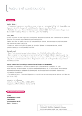 [ Auteurs et contributions
Les auteurs

Marlies Gaillard
• 15 ans d’expérience comme journaliste en presse écrite et sur Internet pour CANAL+ et le Groupe L’Express
Expansion, spécialiste des sujets de société (Education et questions familiales, Travail)
• Publication de 3 livres : « Vivre en famille recomposée » (Vuibert, 2002), « Comment réussir à changer de vie »
(Express-Editions, 2004), « Réussir en maternelle », (Albin Michel, 2005)

Claire Beffa
• 7 ans de conseil en GRH, conduite du changement et communication RH chez Towers Perrin (bureaux de
Boston et Paris) auprès de grandes entreprises internationales
• 4 ans de conseil en dialogue social et en GRH auprès des grandes et moyennes entreprises françaises
chez Bernard Brunhes Consultants
• Experte en gestion de projets complexes de rétribution globale, accompagnement RH lors des
fusions/acquisitions et communication de crise

Karine Armani
• 9 ans d’expérience de management opérationnel chez L’Oréal et Crédit Immobilier de France.
• 5 ans de conseil en organisation et management chez Orga Consultants et Sextant Expertise auprès des
grandes entreprises du secteur des services (entreprises en réseau, établissements financiers) et de l’industrie
• Experte en gestion de projets complexes d’organisation, de conduite du changement et de dynamisation
des relations sociales.

Avec la collaboration scientifique de Bénédicte Bertin-Mourot, LISE-CNRS
• Sociologue, chercheur au CNRS et co-créatrice de « l’Observatoire des Dirigeants » en 1985
• Ses travaux de recherche et ses publications ont essentiellement porté sur la production, les modes de
renouvellement et l’action des élites dirigeantes (élites économiques, administratives et militaires) tant
françaises qu’européennes.
• Dernière publication : « Repenser l’équilibre hommes/femmes dans la ressource managériale et dirigeante »
(Les Echos, 2005)

Les autres contributeurs
Adeline Bonnet et Pascale Pitavy d’EQUILIBRES
François Miquet-Marty et Maïder Chango de LH2




 Les entreprises partenaires

 SUEZ
 PSA Peugeot-Citroën
 Saint-Gobain
 Coca-Cola Entreprise
 Bain  Company
                                                           Crédit photographique : Yvan Demeulandre
                                                           Conception et réalisation : EQUILIBRES Interactive
                                                           Direction artistique et mise en page : Karine Astesan
 
