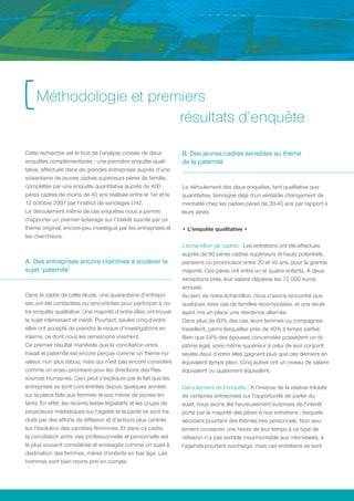 [ Méthodologie et premiers
                                                                  résultats d’enquête

Cette recherche est le fruit de l’analyse croisée de deux         B. Des jeunes cadres sensibles au thème
enquêtes complémentaires : une première enquête quali-            de la paternité
tative, effectuée dans de grandes entreprises auprès d’une
soixantaine de jeunes cadres supérieurs pères de famille,
complétée par une enquête quantitative auprès de 400              Le déroulement des deux enquêtes, tant qualitative que
pères cadres de moins de 40 ans réalisée entre le 1er et le       quantitative, témoigne déjà d’un véritable changement de
12 octobre 2007 par l’institut de sondages LH2.                   mentalité chez les cadres pères de 30-40 ans par rapport à
Le déroulement même de ces enquêtes nous a permis                 leurs aînés.
d’apporter un premier éclairage sur l’intérêt suscité par ce
thème original, encore peu investigué par les entreprises et      • L’enquête qualitative •
les chercheurs.
                                                                  L’échantillon de cadres : Les entretiens ont été effectués
                                                                  auprès de 60 pères cadres supérieurs et hauts potentiels,
A. Des entreprises encore craintives à soulever le                parisiens ou provinciaux entre 30 et 40 ans, pour la grande
sujet ‘paternité’                                                 majorité. Ces pères ont entre un et quatre enfants. A deux
                                                                  exceptions près, leur salaire dépasse les 72 000 euros
                                                                  annuels.
Dans le cadre de cette étude, une quarantaine d’entrepri-         Au sein de notre échantillon, nous n’avons rencontré que
ses ont été contactées ou rencontrées pour participer à no-       quelques rares cas de familles recomposées, et une seule
tre enquête qualitative. Une majorité d’entre elles ont trouvé    ayant mis en place une résidence alternée.
le sujet intéressant et inédit. Pourtant, seules cinq d’entre     Dans plus de 80% des cas, leurs femmes ou compagnes
elles ont accepté de prendre le risque d’investigations en        travaillent, parmi lesquelles près de 40% à temps partiel.
interne, ce dont nous les remercions vivement.                    Bien que 54% des épouses concernées possèdent un di-
Ce premier résultat manifeste que la conciliation entre           plôme égal, voire même supérieur à celui de leur conjoint,
travail et paternité est encore perçue comme un thème no-         seules deux d’entre elles gagnent plus que ces derniers en
vateur, non plus tabou, mais qui n’est pas encore considéré       équivalent temps plein. Cinq autres ont un niveau de salaire
comme un enjeu prioritaire pour les directions des Res-           équivalent ou quasiment équivalent.
sources Humaines. Ceci peut s’expliquer par le fait que les
entreprises se sont concentrées depuis quelques années            Déroulement de l’enquête : A l’inverse de la relative frilosité
sur la place faite aux femmes et aux mères de jeunes en-          de certaines entreprises sur l’opportunité de parler du
fants. En effet, les récents textes législatifs et les coups de   sujet, nous avons été heureusement surprises de l’intérêt
projecteurs médiatiques sur l’égalité et la parité se sont tra-   porté par la majorité des pères à nos entretiens ; lesquels
duits par des efforts de réflexion et d’actions plus centrés      abordent pourtant des thèmes très personnels. Non seu-
sur l’évolution des carrières féminines. Et dans ce cadre,        lement consacrer une heure de leur temps à ce type de
la conciliation entre vies professionnelle et personnelle est     réflexion n’a pas semblé insurmontable aux interviewés, à
le plus souvent considérée et envisagée comme un sujet à          l’agenda pourtant surchargé, mais ces entretiens se sont
destination des femmes, mères d’enfants en bas âge. Les
hommes sont bien moins pris en compte.
 