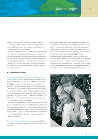 Méthodologie                                      




souvent prolongés bien au-delà de l’heure convenue                Non seulement les pères interrogés se sont révélés parti-
(1 heure 30, voire 2 heures), certains nous proposant             culièrement intéressés par le sujet de l’étude, allant parfois
même d’aller rencontrer leurs épouses pour obtenir un             jusqu’à manifester une déception quand ils ne pouvaient
double regard sur leur vie de père.                               pas répondre (en raison du respect des quotas fixés), ou
Ce constat est en lui-même un résultat d’enquête. En effet,       parce qu’ils souhaitaient encore prolonger, en face à face
notre expérience d’interviews de dirigeants nous permet           dans la rue, les entretiens calibrés à 20 minutes.
de dire que ce type d’étude et surtout de questionnement          Ainsi les deux enquêtes menées confirment notre hypo-
n’aurait sans doute pas été accepté par des cadres supé-          thèse de départ, à savoir une forte évolution de la mentalité
rieurs ou hauts potentiels il y a une quinzaine d’années. A       des « pères cadres » puisqu’ils sont devenus aujourd’hui
l’époque, ces derniers effectuaient (inconsciemment ou            majoritairement très ouverts à la thématique de la concilia-
non) une coupure nette entre leur vie professionnelle et          tion vie personnelle/vie familiale. Ils souhaitent débattre de
leur vie personnelle.                                             ce sujet, y compris dans le contexte de l’entreprise.

• L’enquête quantitative •

Un échantillon de cadres complémentaire à celui de l’en-
quête qualitative : L’enquête quantitative, réalisée par LH2,
s’est déroulée entre le 1er et le 12 octobre 2007 auprès
de 400 pères cadres de moins de 40 ans, travaillant en
Ile-de-France ou en province (Lyon, Toulouse, Marseille).
La majorité (61%) de ces cadres travaille dans des entrepri-
ses de plus de 500 salariés et 73% de ces pères ont une
conjointe qui travaille. Mais seule une petite minorité des
enquêtés (9%) gagne plus de 72 000 euros annuels ce qui,
à l’inverse, on l’a vu, est le cas de l’écrasante majorité de
nos interviewés de l’étude qualitative.
Ce constat du différentiel de salaire nous permet de penser
que la population interviewée dans l’enquête qualitative ne
correspond pas exactement à celle interrogée dans l’étude
quantitative (taille de l’entreprise, niveau d’étude, niveau de
responsabilité…). Il nous permet en revanche de compléter
notre travail qualitatif en l’étendant à une population de
cadres plus élargie.

Climat de l’étude quantitative : Les enquêteurs de LH2
ont été étonnés de la facilité avec laquelle l’enquête s’est
déroulée.
 