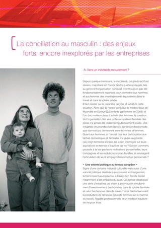 [ La conciliation au masculin : des enjeux
    forts, encore inexplorés par les entreprises

                         A. Vers un inévitable mouvement ?


                        Depuis quelque trente ans, le modèle du couple bi-actif est
                        devenu majoritaire en France tandis que les préjugés, liés
                        au genre et l’organisation du travail, n’ont toujours pas été
                        fondamentalement repensés pour permettre aux hommes
                        et aux femmes des investissements équivalents dans le
                        travail et dans la sphère privée.
                        Il faut insister sur le caractère original et inédit de cette
                        situation. Alors que la France conjugue le meilleur taux de
                        fécondité en Europe (2,0 enfants par femme en 2006) et
                        l’un des meilleurs taux d’activité des femmes, la question
                        de l’organisation des vies professionnelle et familiale des
                        pères n’a jamais été réellement publiquement posée. Des
                        inégalités structurelles tant dans la sphère professionnelle
                        que domestique demeurent entre hommes et femmes.
                        Quant aux hommes, si l’on sait que leur participation aux
                        tâches domestiques et familiales n’a guère augmenté
                        ces vingt dernières années, les a-t-on interrogés sur leurs
                        aspirations en termes d’équilibre de vie ? Sait-on comment,
                        poussés à la fois par leurs motivations personnelles, leurs
                        compagnes et les évolutions socioculturelles, ils envisagent
                        l’articulation de leurs temps professionnels et personnels ?

                        • Une volonté politique au niveau européen •
                        Signe d’une certaine maturité culturelle mais aussi d’une
                        volonté politique destinée à promouvoir le changement,
                        la Commission européenne, à travers son Fonds Social
                        notamment, s’est emparée du sujet. Ce dernier développe
                        une série d’initiatives qui visent à promouvoir simultané-
                        ment l’investissement des hommes dans la sphère familiale
                        et celui des femmes dans le travail, l’un et l’autre favorisant
                        la production de richesses (plus de femmes sur le marché
                        du travail), l’égalité professionnelle et un meilleur équilibre
                        de vie pour tous.
 