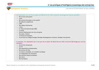 II –Les pratiques d’intelligence économique des entreprises

        Typologies de répondants                                                                               Les sources d’information les plus utilisées



                   Les répondants qui ont mis en place une démarche de veille recourent davantage aux sources suivantes :
                     o   Des services web payants
                     o   L'arist
                     o   Des centres d'innovation et de transfert
                     o   Des pôles de compétitivité
                     o   L'INPI
                     o   Des réseaux d'entreprises
                     o   L'Afnor
                     o   Le réseau Entreprise Europe (EEN)
                     o   La presse
                     o   D'autres établissements de votre entreprise
                     o   Des salons, missions
                     o   Le Portail de l'innovation
                     o   Les services de la Région Bretagne (Bretagne Développement Innovation, Bretagne International)


                   A contrario, les répondants qui n’ont pas mis en place de démarche de veille recourent davantage aux sources
                    suivantes :
                     o   des services web gratuits
                     o   Les CCI
                     o   Des organisations professionnelles
                     o   Des services de l'Etat
                     o   Les experts comptables, les conseillers juridiques
                     o   Les collaborateurs de l'entreprise
                     o   Des confrères d'autres entreprises
                     o   Des clients
                     o   Des fournisseurs




Rapport d’enquête sur les pratiques de veille et d'intelligence économique des entreprises bretonnes                                                  51/92
 