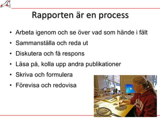 Rapporten är en process Arbeta igenom och se över vad som hände i fält Sammanställa och reda ut Diskutera och få respons Läsa på, kolla upp andra publikationer Skriva och formulera Förevisa och redovisa  