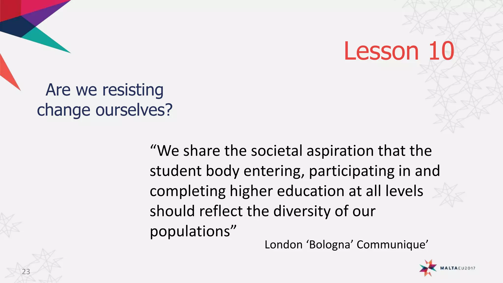 Lesson 10
Are we resisting
change ourselves?
23
“We share the societal aspiration that the
student body entering, participating in and
completing higher education at all levels
should reflect the diversity of our
populations”
London ‘Bologna’ Communique’
 