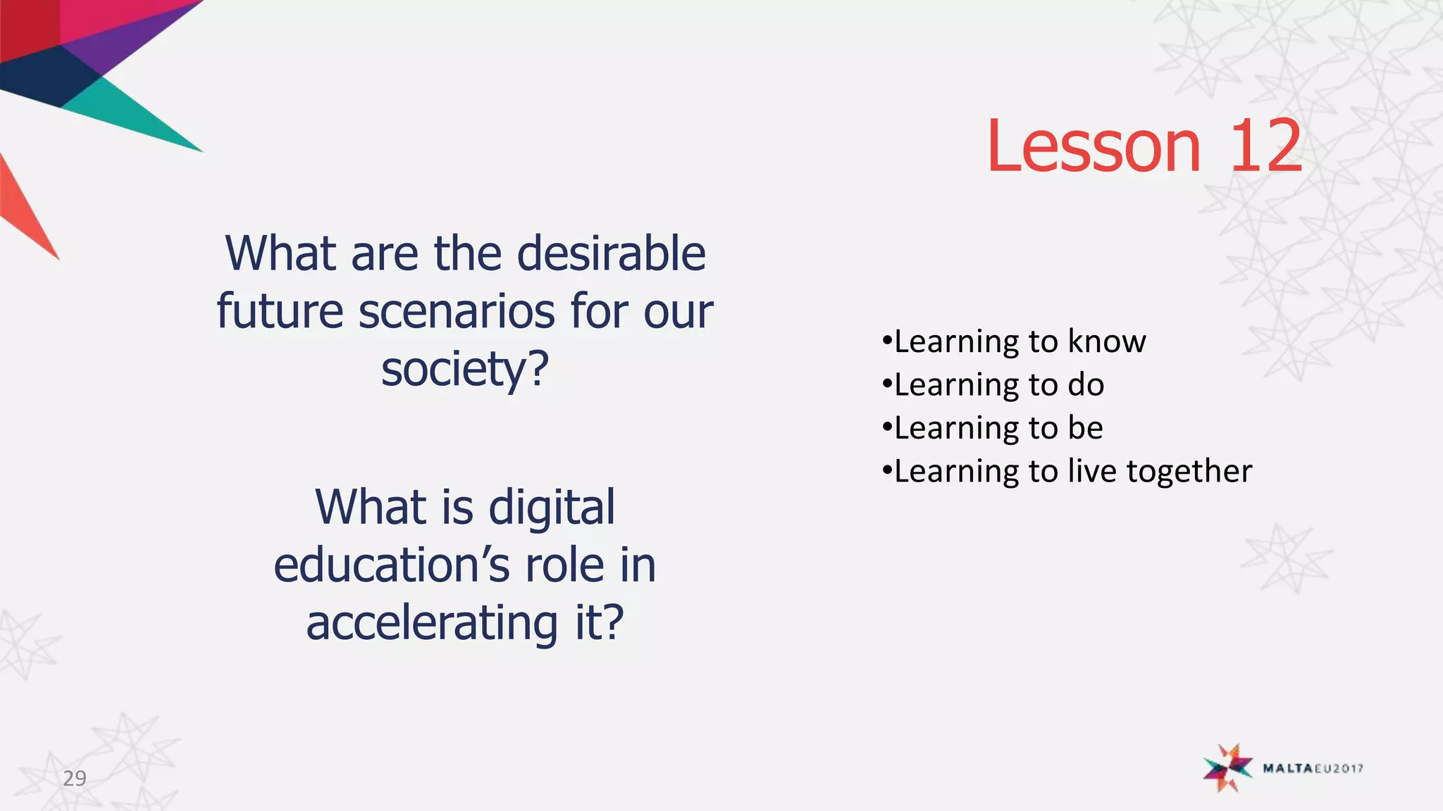 Lesson 12
What are the desirable
future scenarios for our
society?
What is digital
education’s role in
accelerating it?
29
•Learning to know
•Learning to do
•Learning to be
•Learning to live together
 