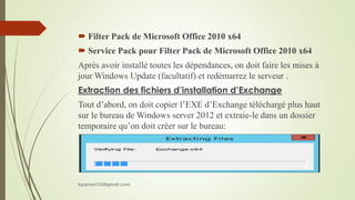  Filter Pack de Microsoft Office 2010 x64
 Service Pack pour Filter Pack de Microsoft Office 2010 x64
Après avoir installé toutes les dépendances, on doit faire les mises à
jour Windows Update (facultatif) et redémarrez le serveur .
Extraction des fichiers d’installation d’Exchange
Tout d’abord, on doit copier l’EXE d’Exchange téléchargé plus haut
sur le bureau de Windows server 2012 et extraie-le dans un dossier
temporaire qu’on doit créer sur le bureau:
kparmel123@gmail.com
 