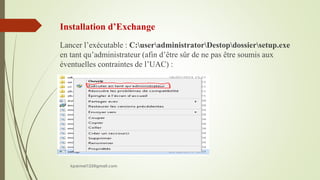Installation d’Exchange
Lancer l’exécutable : C:useradministratorDestopdossiersetup.exe
en tant qu’administrateur (afin d’être sûr de ne pas être soumis aux
éventuelles contraintes de l’UAC) :
kparmel123@gmail.com
 