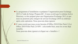  Le programme d’installation va préparer l’organisation pour Exchange
2013 à l’aide de Setup /PrepareAD : il nous avertit que le schéma Active
Directory va être préparé pour une Organisation Exchange 2013 et que
nous ne pourrons plus intégrer de serveur Exchange 2010 ou inférieur
après cette opération. Nous pouvons donc ignorer.
 Il nous avertit que nous avons besoins d’Office 2010 Filter Pack 2.0 et
Office 2010 Filter Pack 2.0 SP1 : cela tombe bien, nous les avons déjà
installés.
Nous pouvons donc ignorer et cliquer sur « Installer » !
kparmel123@gmail.com
 