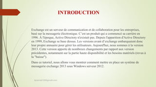 INTRODUCTION
Exchange est un serveur de communication et de collaboration pour les entreprises,
basé sur la messagerie électronique. C’est un produit qui a commencé sa carrière en
1996. À l'époque, Active Directory n'existait pas. Depuis l'apparition d'Active Directory
en 1999, Exchange se base dessus. Les versions avant d’exchange embarquaient donc
leur propre annuaire pour gérer les utilisateurs. Aujourd'hui, nous sommes à la version
2013. Cette version apporte de nombreux changements par rapport aux version
précédentes, notamment sur la partie haute disponibilité et les besoins matériels (revus à
la "baisse").
Dans ce tutoriel, nous allons vous montrer comment mettre en place un système de
messagerie exchange 2013 sous Windows serveur 2012.
kparmel123@gmail.com
 
