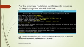 Pour être rassuré que l’installation s’est bien passée, cliquez sur
Exchange Management pour voir le résultat:
NB: Si votre serveur n’arrive pas à se connecter à votre domaine, c’est qu’il y a une
erreur vous devez revoir votre serveur DNS et autres.
kparmel123@gmail.com
 
