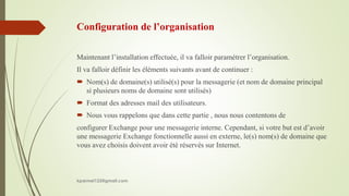 Configuration de l’organisation
Maintenant l’installation effectuée, il va falloir paramétrer l’organisation.
Il va falloir définir les éléments suivants avant de continuer :
 Nom(s) de domaine(s) utilisé(s) pour la messagerie (et nom de domaine principal
si plusieurs noms de domaine sont utilisés)
 Format des adresses mail des utilisateurs.
 Nous vous rappelons que dans cette partie , nous nous contentons de
configurer Exchange pour une messagerie interne. Cependant, si votre but est d’avoir
une messagerie Exchange fonctionnelle aussi en externe, le(s) nom(s) de domaine que
vous avez choisis doivent avoir été réservés sur Internet.
kparmel123@gmail.com
 