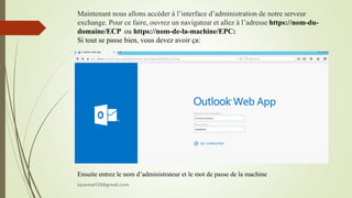 Maintenant nous allons accéder à l’interface d’administration de notre serveur
exchange. Pour ce faire, ouvrez un navigateur et allez à l’adresse https://nom-du-
domaine/ECP ou https://nom-de-la-machine/EPC:
Si tout se passe bien, vous devez avoir ça:
Ensuite entrez le nom d’administrateur et le mot de passe de la machine
kparmel123@gmail.com
 