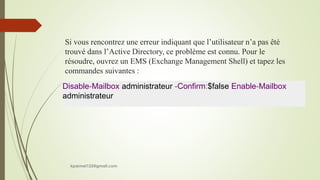 Si vous rencontrez une erreur indiquant que l’utilisateur n’a pas êté
trouvé dans l’Active Directory, ce problème est connu. Pour le
résoudre, ouvrez un EMS (Exchange Management Shell) et tapez les
commandes suivantes :
Disable-Mailbox administrateur -Confirm:$false Enable-Mailbox
administrateur
kparmel123@gmail.com
 