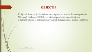 OBJECTIF
L’objectif de ce projet était de mettre en place un service de messagerie via
Microsoft Exchange 2013 Server et ainsi permettre aux utilisateurs
d’authentifiés sur le domaine d’envoyer et de recevoir des emails en interne.
kparmel123@gmail.com
 