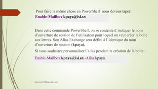 Pour faire la même chose en PowerShell nous devons taper:
Dans cette commande PowerShell, on se contente d’indiquer le nom
d’ouverture de session de l’utilisateur pour lequel on veut créer la boîte
aux lettres. Son Alias Exchange sera défini à l’identique du nom
d’ouverture de session (kpaya).
Si vous souhaitez personnaliser l’alias pendant la création de la boîte :
Enable-Mailbox kpaya@isi.sn
Enable-Mailbox kpaya@isi.sn -Alias kpaya
kparmel123@gmail.com
 