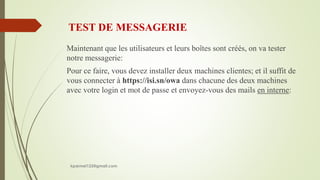 TEST DE MESSAGERIE
Maintenant que les utilisateurs et leurs boîtes sont créés, on va tester
notre messagerie:
Pour ce faire, vous devez installer deux machines clientes; et il suffit de
vous connecter à https://isi.sn/owa dans chacune des deux machines
avec votre login et mot de passe et envoyez-vous des mails en interne:
kparmel123@gmail.com
 