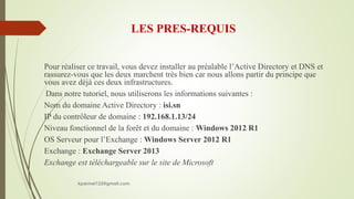 LES PRES-REQUIS
Pour réaliser ce travail, vous devez installer au préalable l’Active Directory et DNS et
rassurez-vous que les deux marchent très bien car nous allons partir du principe que
vous avez déjà ces deux infrastructures.
Dans notre tutoriel, nous utiliserons les informations suivantes :
Nom du domaine Active Directory : isi.sn
IP du contrôleur de domaine : 192.168.1.13/24
Niveau fonctionnel de la forêt et du domaine : Windows 2012 R1
OS Serveur pour l’Exchange : Windows Server 2012 R1
Exchange : Exchange Server 2013
Exchange est téléchargeable sur le site de Microsoft
kparmel123@gmail.com
 