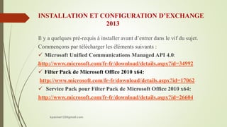 INSTALLATION ET CONFIGURATION D’EXCHANGE
2013
Il y a quelques pré-requis à installer avant d’entrer dans le vif du sujet.
Commençons par télécharger les éléments suivants :
 Microsoft Unified Communications Managed API 4.0:
http://www.microsoft.com/fr-fr/download/details.aspx?id=34992
 Filter Pack de Microsoft Office 2010 x64:
http://www.microsoft.com/fr-fr/download/details.aspx?id=17062
 Service Pack pour Filter Pack de Microsoft Office 2010 x64:
http://www.microsoft.com/fr-fr/download/details.aspx?id=26604
kparmel123@gmail.com
 