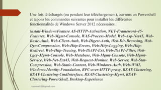 Une fois téléchargés (ou pendant leur téléchargement), ouvrons un Powershell
et tapons les commandes suivantes pour installer les différentes
fonctionnalités de Windows Server 2012 nécessaires :
Install-WindowsFeature AS-HTTP-Activation, NET-Framework-45-
Features, Web-Mgmt-Console, WAS-Process-Model, Web-Asp-Net45, Web-
Basic-Auth, Web-Client-Auth, Web-Digest-Auth, Web-Dir-Browsing, Web-
Dyn-Compression, Web-Http-Errors, Web-Http-Logging, Web-Http-
Redirect, Web-Http-Tracing, Web-ISAPI-Ext, Web-ISAPI-Filter, Web-
Lgcy-Mgmt-Console, Web-Metabase, Web-Mgmt-Console, Web-Mgmt-
Service, Web-Net-Ext45, Web-Request-Monitor, Web-Server, Web-Stat-
Compression, Web-Static-Content, Web-Windows-Auth, Web-WMI,
Windows-Identity-Foundation, RPC-over-HTTP-proxy, RSAT-Clustering,
RSAT-Clustering-CmdInterface, RSAT-Clustering-Mgmt, RSAT-
Clustering-PowerShell, Desktop-Experience
kparmel123@gmail.com
 