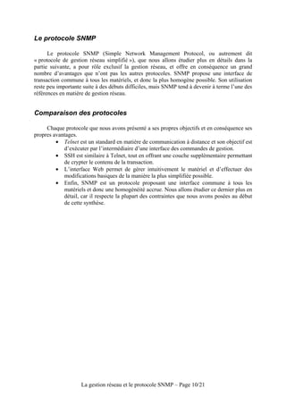 Le protocole SNMP

      Le protocole SNMP (Simple Network Management Protocol, ou autrement dit
« protocole de gestion réseau simplifié »), que nous allons étudier plus en détails dans la
partie suivante, a pour rôle exclusif la gestion réseau, et offre en conséquence un grand
nombre d’avantages que n’ont pas les autres protocoles. SNMP propose une interface de
transaction commune à tous les matériels, et donc la plus homogène possible. Son utilisation
reste peu importante suite à des débuts difficiles, mais SNMP tend à devenir à terme l’une des
références en matière de gestion réseau.


Comparaison des protocoles

     Chaque protocole que nous avons présenté a ses propres objectifs et en conséquence ses
propres avantages.
         • Telnet est un standard en matière de communication à distance et son objectif est
            d’exécuter par l’intermédiaire d’une interface des commandes de gestion.
         • SSH est similaire à Telnet, tout en offrant une couche supplémentaire permettant
            de crypter le contenu de la transaction.
         • L’interface Web permet de gérer intuitivement le matériel et d’effectuer des
            modifications basiques de la manière la plus simplifiée possible.
         • Enfin, SNMP est un protocole proposant une interface commune à tous les
            matériels et donc une homogénéité accrue. Nous allons étudier ce dernier plus en
            détail, car il respecte la plupart des contraintes que nous avons posées au début
            de cette synthèse.




                    La gestion réseau et le protocole SNMP – Page 10/21
 