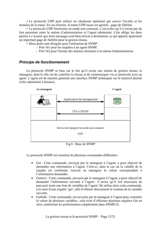 • Le protocole UDP peut utiliser un checksum optionnel qui couvre l'en-tête et les
données de la trame. En cas d'erreur, la trame UDP reçue est ignorée : gage de fiabilité.
      • Le protocole UDP fonctionne en mode non connecté, c’est-à-dire qu’il n’existe pas de
lien persistant entre la station d’administration et l’agent administré. Cela oblige les deux
parties à s’assurer que leurs messages sont bien arrivés à destination, ce qui apporte également
un important gage de fiabilité pour la gestion réseau.
      • Deux ports sont désignés pour l'utilisation de SNMP :
              - Port 161 pour les requêtes à un agent SNMP.
              - Port 162 pour l'écoute des alarmes destinées à la station d'administration.


Principe de fonctionnement

      Le protocole SNMP se base sur le fait qu’il existe une station de gestion réseau, le
manageur, dont le rôle est de contrôler le réseau et de communiquer via ce protocole avec un
agent. L’agent est de manière générale une interface SNMP embarquée sur le matériel destiné
à être administré à distance.




                                    Fig.8 : Base de SNMP


     Le protocole SNMP est constitué de plusieurs commandes différentes :

         •   Get : Cette commande, envoyée par le manageur à l’agent, a pour objectif de
             demander une information à l’agent. Celui-ci, dans le cas où la validité de la
             requête est confirmée, renvoie au manageur la valeur correspondant à
             l’information demandée.
         •   Getnext : Cette commande, envoyée par le manageur à l’agent, a pour objectif de
             demander l’information suivante à l’agent : il arrive qu’il soit nécessaire de
             parcourir toute une liste de variables de l’agent. On utilise alors cette commande,
             à la suite d’une requête ‘get’, afin d’obtenir directement le contenu de la variable
             suivante.
         •   Getbulk : Cette commande, est envoyée par la manageur à l’agent pour connaître
             la valeur de plusieurs variables : cela évite d’effectuer plusieurs requêtes Get en
             série, améliorant les performances (implémenté dans SNMPv2).


                    La gestion réseau et le protocole SNMP – Page 12/21
 