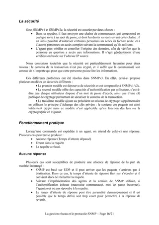 La sécurité

     Sous SNMPv1 et SNMPv2c, la sécurité est assurée par deux choses :
        • Dans sa requête, il faut envoyer une chaîne de communauté, qui correspond en
           quelque sorte à un mot de passe, et dont les droits varient suivant cette chaîne : il
           est ainsi possible d’autoriser certaines personnes un accès en lecture seule, et à
           d’autres personnes un accès complet suivant la communauté qu’ils utilisent.
        • L’agent peut vérifier et contrôler l’origine des données, afin de vérifier que la
           personne en question a accès aux informations. Il s’agit généralement d’une
           vérification basée sur l’adresse IP source.

      Nous constatons toutefois que la sécurité est particulièrement lacunaire pour deux
raisons : le contenu de la transaction n’est pas crypté, et il suffit que la communauté soit
connue de n’importe qui pour que cette personne puisse lire les informations.

      Ces différents problèmes ont été résolus dans SNMPv3. En effet, celui-ci propose
plusieurs modèles de sécurités différents :
             • Le premier modèle est dépourvu de sécurités et est comparable à SNMPv1/v2c.
             • Le second modèle offre des capacités d’authentification par utilisateur, c’est-à-
       dire que chaque utilisateur dispose d’un mot de passe d’accès, ainsi que d’une clé
       publique de cryptage permettant de sécuriser le contenu de la transaction.
             • Le troisième modèle ajoute au précédent un niveau de cryptage supplémentaire
       en utilisant le principe d’échange des clés privées : le contenu des paquets est ainsi
       totalement crypté mais ce modèle n’est applicable qu’en fonction des lois sur la
       cryptographie en vigueur.


Fonctionnement pratique

      Lorsqu’une commande est expédiée à un agent, on attend de celui-ci une réponse.
Plusieurs cas peuvent se produire :
         • Aucune réponse (Temps d’attente dépassé)
         • Erreur dans la requête
         • La requête a réussi.

Aucune réponse

     Plusieurs cas sont susceptibles de produire une absence de réponse de la part du
matériel interrogé :
          • SNMP est basé sur UDP et il peut arriver que les paquets n’arrivent pas à
              destination. Dans ce cas, le temps d’attente de réponse finit par s’écouler et il
              convient alors de réémettre la requête.
          • Suivant l’implémentation des agents et la version de SNMP utilisée, si
              l’authentification échoue (mauvaise communauté, mot de passe incorrect),
              l’agent peut ne pas répondre à la requête.
          • Le temps d’attente de réponse peut être paramétré dynamiquement et il est
              possible que le temps défini soit trop court pour permettre à la réponse de
              revenir.



                    La gestion réseau et le protocole SNMP – Page 16/21
 