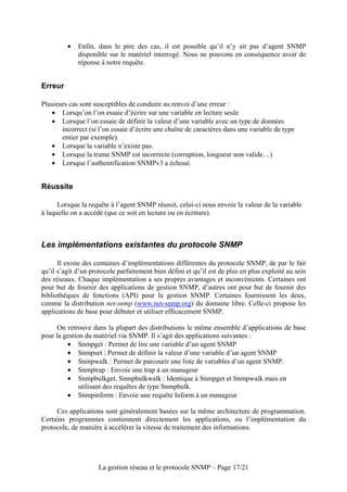 •   Enfin, dans le pire des cas, il est possible qu’il n’y ait pas d’agent SNMP
             disponible sur le matériel interrogé. Nous ne pouvons en conséquence avoir de
             réponse à notre requête.


Erreur

Plusieurs cas sont susceptibles de conduire au renvoi d’une erreur :
   • Lorsqu’on l’on essaie d’écrire sur une variable en lecture seule
   • Lorsque l’on essaie de définir la valeur d’une variable avec un type de données
       incorrect (si l’on essaie d’écrire une chaîne de caractères dans une variable de type
       entier par exemple).
   • Lorsque la variable n’existe pas.
   • Lorsque la trame SNMP est incorrecte (corruption, longueur non valide…)
   • Lorsque l’authentification SNMPv3 a échoué.


Réussite

      Lorsque la requête à l’agent SNMP réussit, celui-ci nous envoie la valeur de la variable
à laquelle on a accédé (que ce soit en lecture ou en écriture).



Les implémentations existantes du protocole SNMP

      Il existe des centaines d’implémentations différentes du protocole SNMP, de par le fait
qu’il s’agit d’un protocole parfaitement bien défini et qu’il est de plus en plus exploité au sein
des réseaux. Chaque implémentation a ses propres avantages et inconvénients. Certaines ont
pour but de fournir des applications de gestion SNMP, d’autres ont pour but de fournir des
bibliothèques de fonctions (API) pour la gestion SNMP. Certaines fournissent les deux,
comme la distribution net-snmp (www.net-snmp.org) du domaine libre. Celle-ci propose les
applications de base pour débuter et utiliser efficacement SNMP.

      On retrouve dans la plupart des distributions le même ensemble d’applications de base
pour la gestion du matériel via SNMP. Il s’agit des applications suivantes :
         • Snmpget : Permet de lire une variable d’un agent SNMP
         • Snmpset : Permet de définir la valeur d’une variable d’un agent SNMP
         • Snmpwalk : Permet de parcourir une liste de variables d’un agent SNMP.
         • Snmptrap : Envoie une trap à un manageur
         • Snmpbulkget, Snmpbulkwalk : Identique à Snmpget et Snmpwalk mais en
              utilisant des requêtes de type Snmpbulk.
         • Snmpinform : Envoie une requête Inform à un manageur

     Ces applications sont généralement basées sur la même architecture de programmation.
Certains programmes contiennent directement les applications, ou l’implémentation du
protocole, de manière à accélérer la vitesse de traitement des informations.




                     La gestion réseau et le protocole SNMP – Page 17/21
 