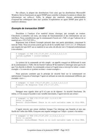 Par ailleurs, la plupart des distributions Unix ainsi que les distributions Microsoft®
Windows Server fournissent un agent SNMP pour contrôler à distance la station et obtenir des
informations sur celles-ci. Enfin, la plupart des matériels réseaux administrables
d’aujourd’hui embarquent dans leur système d’exploitation un agent SNMP pour gérer le
matériel à distance.


Exemple de transaction SNMP

      Procédons à l’analyse d’un matériel réseau classique, par exemple un routeur.
Cherchons à connaître son nom, son temps de fonctionnement et des informations sur ses
interfaces. Nous considérerons que la communauté d’accès est « TdS » et que l’adresse de ce
matériel est « 172.17.67.253 ».
      Reprenons tout d’abord l’exemple présenté dans une partie précédente, concernant le
nom de l’hôte. Nous en avions conclu que la clé de la variable était 1.3.6.1.2.1.1.5. Effectuons
une requête de type GET sur ce matériel et sur cette clé afin de voir s’il répond conformément
à nos attentes :

     $ snmpget -c TdS 172.17.67.253 .1.3.6.1.2.1.1.5
     system.sysName = router-exemple
     $

      La syntaxe de la commande est très simple : on appelle snmpget en définissant le nom
de la communauté (-c TdS). On lui fournit l’adresse IP du matériel à interroger ainsi que la clé
que l’on cherche à obtenir. La commande a réussi et l’agent nous a renvoyé la valeur « router-
exemple ». Le nom de ce système est donc « router-exemple ».

     Nous pouvons constater que le principe de sécurité basé sur la communauté est
opérationnel. Essayons d’interroger l’agent en utilisant un nom de communauté différent, par
exemple « test » :

     $ snmpget -c test 172.17.67.253 .1.3.6.1.2.1.1.5
     Timeout: No Response from 172.17.67.253.
     $

    Snmpget nous signale alors qu’il n’a pas eu de réponse : la sécurité fonctionne. De
même, si l’on essaye d’accéder à une variable inexistante, l’agent renvoie une erreur :

     $ snmpget -c TdS 172.17.67.253 .1.3.6.1.99
     Error in packet
     Reason: (noSuchName) There is no such variable name in this MIB.
     $

      L’agent renvoie une erreur similaire lorsque l’on interroge une branche et non une
feuille de l’arbre des OIDs. Essayons une requête snmpget sur l’objet « system » lui-même :

     $ snmpget -c TdS 172.17.67.253 .1.3.6.1.2.1.1
     Error in packet
     Reason: (noSuchName) There is no such variable name in this MIB.
     $



                    La gestion réseau et le protocole SNMP – Page 18/21
 