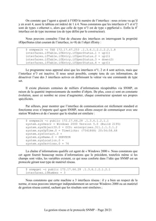 On constate que l’agent a ajouté à l’OID le numéro de l’interface : nous avions vu qu’il
y en avait 4, aussi le tableau est indexé de 1 à 4. Nous constatons que les interfaces n°1 et n°2
sont de types « ethernet », alors que celle de type n°3 est de type « pppSerial ». Enfin la 4e
interface est de type inconnue (ou de type défini par le constructeur).

     Nous pouvons connaître l’état de chacune des interfaces en interrogeant la propriété
ifOperStatus (état courant de l’interface, ix=8) de l’objet ifEntry :

     $ snmpwalk -c TdS 172.17.67.253 .1.3.6.1.2.1.2.2.1.8
     interfaces.ifTable.ifEntry.ifOperStatus.1 = up(1)
     interfaces.ifTable.ifEntry.ifOperStatus.2 = up(1)
     interfaces.ifTable.ifEntry.ifOperStatus.3 = down(2)
     interfaces.ifTable.ifEntry.ifOperStatus.4 = up(1)

      Le programme nous apprend ainsi que les interfaces n°1, 2 et 4 sont actives, mais que
l’interface n°3 est inactive. Il nous serait possible, compte tenu de ces informations, de
désactiver l’une des 3 interfaces actives en définissant la valeur via une commande de type
set.

      Il existe plusieurs centaines de milliers d’informations récupérables via SNMP, en
raison de la quantité impressionnante du nombre d’objets. De plus, ceux-ci sont en constante
évolution, aussi ce nombre ne cesse d’augmenter, chaque constructeur ajoutant ses propres
spécificités.

      Par ailleurs, pour montrer que l’interface de communication est réellement standard et
fonctionne avec n’importe quel agent SNMP, nous allons essayer de communiquer avec une
station Windows et de s’assurer que le résultat est similaire :

     $ snmpwalk -c public 172.17.64.28 .1.3.6.1.2.1.1
     system.sysDescr = Windows 2000 Version 5.0 (Build 2195)
     system.sysObjectID.0 = OID: enterprises.311.1.1.3.1.2
     system.sysUpTime.0 = Timeticks: (7541868) 20:56:58.68
     system.sysContact.0 =
     system.sysName.0 = SERVEUR
     system.sysLocation.0 =
     system.sysServices.0 = 76

     La chaîne d’informations qualifie cet agent de « Windows 2000 ». Nous constatons que
cet agent fournit beaucoup moins d’informations que le précédent, toutefois même si les
champs sont vides, les variables existent, ce qui nous conforte dans l’idée que SNMP est un
protocole gérant tout type de matériel réseau.

     $ snmpget -c public 172.17.64.28 .1.3.6.1.2.1.2.1
     interfaces.ifNumber = 3

     Nous constatons que cette machine a 3 interfaces réseau : il y a bien un respect de la
norme, et nous pouvons interroger indépendamment un serveur Windows 2000 ou un matériel
de gestion réseau central, sachant que les résultats sont similaires ;




                    La gestion réseau et le protocole SNMP – Page 20/21
 