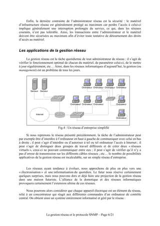 Enfin, la dernière contrainte de l’administrateur réseau est la sécurité : le matériel
d’infrastructure réseau est généralement protégé au maximum car perdre l’accès à celui-ci
implique généralement une interruption prolongée du service, ce qui, dans les réseaux
courants, n’est pas tolérable. Ainsi, les transactions entre l’administrateur et le matériel
doivent être sécurisées au maximum afin d’éviter toute tentative de détournement des droits
d’accès au matériel.


Les applications de la gestion réseau

      La gestion réseau est la tâche quotidienne de tout administrateur de réseau : il s’agit de
vérifier le fonctionnement optimal de chacun du matériel, de paramétrer celui-ci, de le mettre
à jour régulièrement, etc… Ainsi, dans les réseaux informatiques d’aujourd’hui, la gestion (ou
management) est un problème de tous les jours.




                                                     Ordinateur Ordinateur Ordinateur Ordinateur
         Serveur Serveur




                                          Ordinateur Ordinateur Ordinateur            Ordinateur



             Internet
                                                                                      Ordinateur



                                Fig.4 : Un réseau d’entreprise simplifié

      Si nous reprenons le réseau présenté précédemment, la tâche de l’administrateur peut
par exemple être d’interdire à l’ordinateur en haut à gauche de communiquer avec celui en bas
à droite ; il peut s’agir d’interdire ou d’autoriser à tel ou tel ordinateur l’accès à Internet ; il
peut s’agir de distinguer deux groupes de travail différents et de créer deux « réseaux
virtuels », ceux-ci ne pouvant communiquer entre eux ; il peut s’agir de vérifier qu’il n’y a
pas d’erreur de transmission sur les différents câbles réseaux ; etc… le nombre de possibilités
applicatives de la gestion réseau est incalculable, sur un simple réseau d’entreprise.


      Les réseaux ayant tendance à évoluer, nous approchons de plus en plus vers une
« électronisation » et une informatisation du quotidien. Le futur nous réserve certainement
quelques surprises, mais nous pouvons dors et déjà faire une projection de la gestion réseau
dans une maison futuriste. L’alliance de la domotique et des réseaux informatiques
provoquera certainement l’extension ultime de ces réseaux.

      Nous pourrons alors considérer que chaque appareil électrique est un élément du réseau,
relié à un concentrateur qui réagit aux différentes commandes d’un ordinateur de contrôle
central. On obtient ainsi un système entièrement informatisé et géré par le réseau :




                        La gestion réseau et le protocole SNMP – Page 6/21
 