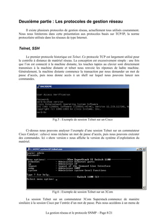 Deuxième partie : Les protocoles de gestion réseau
     Il existe plusieurs protocoles de gestion réseau, actuellement tous utilisés couramment.
Nous nous limiterons dans cette présentation aux protocoles basés sur TCP/IP, la norme
protocolaire utilisée dans les réseaux de type Internet.


Telnet, SSH

     Le premier protocole historique est Telnet. Ce protocole TCP est largement utilisé pour
le contrôle à distance de matériel réseau. La conception est excessivement simple : une fois
que l’on est connecté à la machine distante, les touches tapées au clavier sont directement
transmises à la machine distante et telnet nous renvoie les réponses de ladite machine.
Généralement, la machine distante commence la transaction par nous demander un mot de
passe d’accès, puis nous donne accès à un shell sur lequel nous pouvons lancer nos
commandes.




                          Fig.5 : Exemple de session Telnet sur un Cisco


     Ci-dessus nous pouvons analyser l’exemple d’une session Telnet sur un commutateur
Cisco Catalyst : celui-ci nous réclame un mot de passe d’accès, puis nous pouvons exécuter
des commandes. Ici « show version » nous affiche la version du système d’exploitation du
matériel.




                         Fig.6 : Exemple de session Telnet sur un 3Com

      La session Telnet sur un commutateur 3Com Superstack commence de manière
similaire à la session Cisco par l’entrée d’un mot de passe. Puis nous accédons à un menu de


                    La gestion réseau et le protocole SNMP – Page 8/21
 