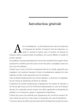 Introduction générale




     A              vec la mondialisation , les délocalisations des centres de production
                    et l'expansion des marchés, le transport revêt une importance ca-
                    pitale en assurant les liaisons entre ces derniers. Le domaine de
transport soulève un grand nombre de problèmes, très souvent diciles à résoudre de
manière optimale.
Ces problèmes concernent généralement le service d'un ensemble de lieux appelés clients
(pouvant être considérés ponctuels comme un site bien précis, ou longiligne comme une
rue) à un coût minimum.
L'intérêt pour ce genre d'activité est grandissant dans la vie actuelle, puisqu'elle peut
s'appliquer à de nombreux domaines, de plus, la mondialisation implique des coûts
logistiques de plus en plus importants pour les entreprises.
Ainsi un élément fondamental de tout système logistique, est la gestion et la planica-
tion des réseaux de distribution des ottes de véhicules.
L'utilisation des modèles mathématiques d'optimisation des tournées de véhicules, a
été l'un des plus beaux succès de la Recherche Opérationnelle au cours de la dernière
décennie. Les recherches récentes incluent des eorts signicatifs en formulation du
problème et en construction, analyse et implantation d'algorithmes.
L'intérêt du recours à des méthodes pour l'optimisation des activités de transport, de-
vient évident dès que l'on se rend compte de l'importance des coûts de distribution.
C'est pour cela que des eorts sont nécessaires an de développer des systèmes de trans-
 