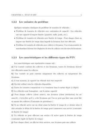 CHAPITRE 1. ETAT D'ART                                                                    5


1.2.2 Les variantes du problème

   Quelques variantes classiques du problème de tournées de véhicules :
   • Problème de tournées de véhicules avec contraintes de capacité : Les véhicules
      ont une capacité d'emport limitée (quantité, taille, poids, etc.).
   • Problème de tournées de véhicules avec fenêtre de temps : Pour chaque client on
      impose une fenêtre de temps dans laquelle la livraison doit être eectuée.
   • Problème de tournées de véhicules avec collecte et livraison : Un certain nombre de
      marchandises doivent être déplacées de sites de collecte vers des sites de livraisons.



1.2.3 Les caractéristiques et les diérents types du PTV

   Les caractéristiques sont représentées comme suit :
a) Une tournée contient des collectes et des livraisons, toutes les livraisons doivent
être eectuées avant les collectes
b) Une tournée ne peut contenir uniquement des collectes ou uniquement des
livraisons.
c) A tout moment, la capacité du véhicule doit être respectée
d) On doit utiliser tous les véhicules disponibles
e) Toutes les tournées commencent et se terminent dans le même dépôt (1 dépôt)
f) Les véhicules sont homogènes : ont la même capacité
g) Pour chaque collecte (client source), une livraison (client destination) lui est
associée, c'est-à-dire qu'il y a des livraisons que l'on ne peut pas faire sans avoir fait
en amont des collectes (Contrainte de précédence )
h) Si un véhicule arrive sur un client avant la fenêtre le temps de ce dernier alors il
doit attendre le début de la fenêtre de temps pour commencer son service (contrainte
de fenêtre de temps)
i) Un véhicule ne peut eectuer son service s'il arrive après la fenêtre de temps
(contrainte rigide de fenêtre de temps)
j) Pour chaque client, on eectue deux services, une livraison puis une collecte
 