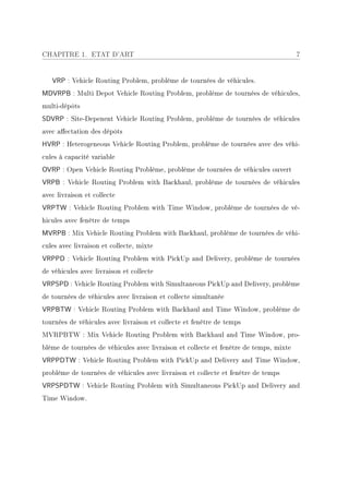 CHAPITRE 1. ETAT D'ART                                                                 7


   VRP : Vehicle Routing Problem, problème de tournées de véhicules.
MDVRPB : Multi Depot Vehicle Routing Problem, problème de tournées de véhicules,
multi-dépôts
SDVRP : Site-Depenent Vehicle Routing Problem, problème de tournées de véhicules
avec aectation des dépôts
HVRP : Heterogeneous Vehicle Routing Problem, problème de tournées avec des véhi-
cules à capacité variable
OVRP : Open Vehicle Routing Problème, problème de tournées de véhicules ouvert
VRPB : Vehicle Routing Problem with Backhaul, problème de tournées de véhicules
avec livraison et collecte
VRPTW : Vehicle Routing Problem with Time Window, problème de tournées de vé-
hicules avec fenêtre de temps
MVRPB : Mix Vehicle Routing Problem with Backhaul, problème de tournées de véhi-
cules avec livraison et collecte, mixte
VRPPD : Vehicle Routing Problem with PickUp and Delivery, problème de tournées
de véhicules avec livraison et collecte
VRPSPD : Vehicle Routing Problem with Simultaneous PickUp and Delivery, problème
de tournées de véhicules avec livraison et collecte simultanée
VRPBTW : Vehicle Routing Problem with Backhaul and Time Window, problème de
tournées de véhicules avec livraison et collecte et fenêtre de temps
MVRPBTW : Mix Vehicle Routing Problem with Backhaul and Time Window, pro-
blème de tournées de véhicules avec livraison et collecte et fenêtre de temps, mixte
VRPPDTW : Vehicle Routing Problem with PickUp and Delivery and Time Window,
problème de tournées de véhicules avec livraison et collecte et fenêtre de temps
VRPSPDTW : Vehicle Routing Problem with Simultaneous PickUp and Delivery and
Time Window.
 