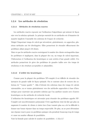 CHAPITRE 1. ETAT D'ART                                                                 8


1.2.4 Les méthodes de résolution

1.2.4.1 Méthodes de résolution exactes

   Les méthodes exactes reposent sur l'utilisation d'algorithmes qui mènent de façon
sûre vers la solution optimale. Le principe essentiel de ces méthodes est d'énumérer de
manière implicite l'ensemble des solutions de l'espace de recherche.
Malgré l'important temps de calcul que nécessitent, généralement, ces approches, plu-
sieurs méthodes ont été développées. Elles permettent de résoudre ecacement des
problèmes allant jusqu'à 50 clients.
Mais vu que les méthodes exactes restreignent le nombre des clients envisageables dans
les problèmes et impliquent, dans la plupart des cas, un temps de calcul important,
l'élaboration et l'utilisation des heuristiques se sont avérées d'une grande utilité. Ces
méthodes permettent de gérer des problèmes de grandes tailles avec des temps de
résolution et des résultats acceptables et admissibles.


1.2.4.2 L'utilité des heuristiques

   Comme pour la plupart des problèmes NP-complet il est dicile de résoudre des
instances de grande taille de façon optimale. On se contente alors de trouver des so-
lutions de  bonne qualité . An d'obtenir des solutions dans des temps de calculs
raisonnables, on se tourne généralement vers des méthodes approchées à base d'heu-
ristique pour construire une première solution que l'on améliore ensuite avec d'autres
heuristiques ou des méthodes de recherche locale.
L'utilisation des heuristiques est nécessaire pour résoudre des problèmes appelés NP-
Complet soit non-déterministe polynomial. Cette appellation vient du fait que plus on
augmente le nombre de clients à visiter lors d'une tournée plus on a de la diculté à
donner une bonne réponse dans un temps respectable. De plus, on ne peut déterminer
une réponse exacte pour ces problèmes puisque cela prendrait beaucoup trop de temps
et cause un nombre earant de possibilités.
Voici la formule pour calculer le nombre de possibilités : 1/2(n-1) !
 