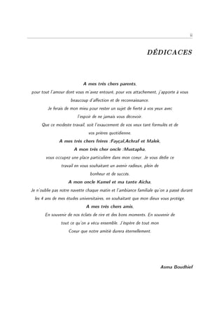 ii



                                                                DÉDICACES


                            A mes très chers parents,
pour tout l'amour dont vous m'avez entouré, pour vos attachement, j'apporte à vous
                     beaucoup d'aection et de reconnaissance.
         Je ferais de mon mieu pour rester un sujet de erté à vos yeux avec
                         l'espoir de ne jamais vous décevoir.
     Que ce modeste travail, soit l'exaucement de vos veux tant formulés et de
                               vos prières quotidienne.
               A mes très chers frères :Fayçal,Achraf et Malek,
                       A mon très cher oncle :Mustapha,
        vous occupez une place particulière dans mon coeur. Je vous dédie ce
                travail en vous souhaitant un avenir radieux, plein de
                               bonheur et de succès.
                    A mon oncle Kamel et ma tante Aicha,
Je n'oublie pas notre navette chaque matin et l'ambiance familiale qu'on a passé durant
  les 4 ans de mes études universitaires, en souhaitant que mon dieux vous protège.
                             A mes très chers amis,
       En souvenir de nos éclats de rire et des bons moments. En souvenir de
                tout ce qu'on a vécu ensemble. J'éspère de tout mon
                    Coeur que notre amitié durera éternellement.




                                                                         Asma Boudhief
 