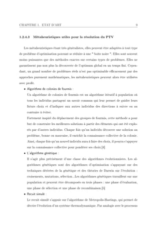 CHAPITRE 1. ETAT D'ART                                                                 9


1.2.4.3 Métaheuristiques utiles pour la résolution du PTV


   Les métaheuristiques étant très généralistes, elles peuvent être adaptées à tout type
de problème d'optimisation pouvant se réduire à une  boîte noire . Elles sont souvent
moins puissantes que des méthodes exactes sur certains types de problèmes. Elles ne
garantissent pas non plus la découverte de l'optimum global en un temps ni. Cepen-
dant, un grand nombre de problèmes réels n'est pas optimisable ecacement par des
approches purement mathématiques, les métaheuristiques peuvent alors être utilisées
avec prot.
   • Algorithme de colonies de fourmis :
     Un algorithme de colonies de fourmis est un algorithme itératif à population où
     tous les individus partagent un savoir commun qui leur permet de guider leurs
     futurs choix et d'indiquer aux autres individus des directions à suivre ou au
     contraire à éviter.
     Fortement inspiré du déplacement des groupes de fourmis, cette méthode a pour
     but de construire les meilleures solutions à partir des éléments qui ont été explo-
     rés par d'autres individus. Chaque fois qu'un individu découvre une solution au
     problème, bonne ou mauvaise, il enrichit la connaissance collective de la colonie.
     Ainsi, chaque fois qu'un nouvel individu aura à faire des choix, il pourra s'appuyer
     sur la connaissance collective pour pondérer ses choix.[4]
   • L'algorithme génétique :
     Il s'agit plus précisément d'une classe des algorithmes évolutionnistes. Les al-
     gorithmes génétiques sont des algorithmes d'optimisation s'appuyant sur des
     techniques dérivées de la génétique et des théories de Darwin sur l'évolution :
     croisements, mutations, sélection...Les algorithmes génétiques travaillent sur une
     population et peuvent être décomposés en trois phases : une phase d'évaluation,
     une phase de sélection et une phase de recombinaison.[5]
   • Recuit simulé :
     Le recuit simulé s'appuie sur l'algorithme de Metropolis-Hastings, qui permet de
     décrire l'évolution d'un système thermodynamique. Par analogie avec le processus
 