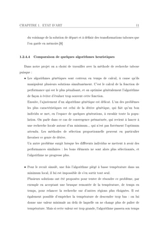 CHAPITRE 1. ETAT D'ART                                                             11


     du voisinage de la solution de départ et à dénir des transformations taboues que
     l'on garde en mémoire.[8]



1.2.4.4 Comparaison de quelques algorithmes heuristiques

   Dans notre projet on a choisi de travailler avec la méthode de recherche taboue
puisque :
   • Les algorithmes génétiques sont coûteux en temps de calcul, à cause qu'ils
     manipulent plusieurs solutions simultanément. C'est le calcul de la fonction de
     performance qui est le plus pénalisant, et on optimise généralement l'algorithme
     de façon à éviter d'évaluer trop souvent cette fonction.
     Ensuite, l'ajustement d'un algorithme génétique est délicat. L'un des problèmes
     les plus caractéristiques est celui de la dérive génétique, qui fait qu'un bon
     individu se met, en l'espace de quelques générations, à envahir toute la popu-
     lation. On parle dans ce cas de convergence prématurée, qui revient à lancer à
     une recherche locale autour d'un minimum... qui n'est pas forcément l'optimum
     attendu. Les méthodes de sélection proportionnelle peuvent en particulier
     favoriser ce genre de dérive.
     Un autre problème surgit lorsque les diérents individus se mettent à avoir des
     performances similaires : les bons éléments ne sont alors plus sélectionnés, et
     l'algorithme ne progresse plus.


   • Pour le recuit simulé, une fois l'algorithme piégé à basse température dans un
     minimum local, il lui est impossible de s'en sortir tout seul.
     Plusieurs solutions ont été proposées pour tenter de résoudre ce problème, par
     exemple en acceptant une brusque remontée de la température, de temps en
     temps, pour relancer la recherche sur d'autres régions plus éloignées. Il est
     également possible d'empêcher la température de descendre trop bas : on lui
     donne une valeur minimale au delà de laquelle on ne change plus de palier de
     température. Mais si cette valeur est trop grande, l'algorithme passera son temps
 