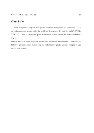 CHAPITRE 1. ETAT D'ART                                                           13


Conclusion

   Pour récapituler, on peut dire que le problème de voyageur de commerce (TSP)
et les instances de grande taille du problème de tournées de véhicules (VRP, CVRP,
VRPTW,...) sont NP-complet ; pour les résoudre il faut utiliser des méthodes heuris-
tiques.
Dans le cadre de notre projet de n d'études nous nous focalisons sur  la recherche
taboue  que nous avons choisie pour les performances qu'elle présente comparées aux
autres heuristiques.
 