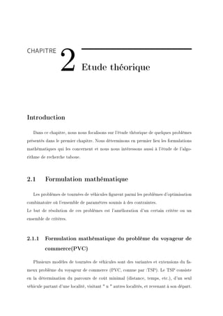 2
CHAPITRE

                              Etude théorique




Introduction

   Dans ce chapitre, nous nous focalisons sur l'étude théorique de quelques problèmes
présentés dans le premier chapitre. Nous déterminons en premier lieu les formulations
mathématiques qui les concernent et nous nous intéressons aussi à l'étude de l'algo-
rithme de recherche taboue.




2.1       Formulation mathématique

   Les problèmes de tournées de véhicules gurent parmi les problèmes d'optimisation
combinatoire où l'ensemble de paramètres soumis à des contraintes.
Le but de résolution de ces problèmes est l'amélioration d'un certain critère ou un
ensemble de critères.



2.1.1 Formulation mathématique du problème du voyageur de
         commerce(PVC)

   Plusieurs modèles de tournées de véhicules sont des variantes et extensions du fa-
meux problème du voyageur de commerce (PVC, connue par :TSP). Le TSP consiste
en la détermination du parcours de coût minimal (distance, temps, etc.), d'un seul
véhicule partant d'une localité, visitant  n  autres localités, et revenant à son départ.
 