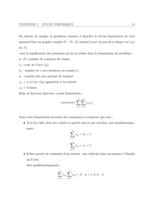 CHAPITRE 2.         ETUDE THÉORIQUE                                                    15


En théorie de graphe, le problème consiste à chercher le circuit hamitonien de coût
minimal dans un graphe complet G= (V, A) valorisé (cout cij associé a chaque arc (i,j)
de A).
voici la signication des notations qu'on va utilisé dans la formulation du problème :
n=|V|, nombre de sommets du réseau
cij =cout de l'arcs (i,j)
bj = nombre de s arcs incidents au sommet j
ai =nombre des arcs partant de sommet
xij = 1 si l'arc (i,j) appartient à la tournée
xij = 0 sinon
Donc la fonction objective a pour formulation :
                                                      n   n
                                    minimiser                  cij xij
                                                     i=1 j=1




Mais cette formulation nécessite des contraintes à respecter qui sont :
   • Tout les villes doit être visitée et quittée une et une seul fois, soit mathématique-
      ment :
                                                 n
                                                     xij = bj = 1
                                               i=1
                                                 n
                                                     xij = ai = 1
                                               j=1

   • Il faut assurée la continuité d'un tournée : une véhicule entre un sommet, il faudra
      qu'il sort.
      Soit mathématiquement :
                                n          n
                                     xip         xpj = 0 p = 1, 2, 3, ...n
                               i=1         j=1
 