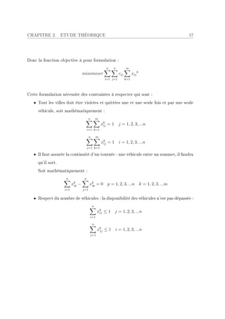 CHAPITRE 2.        ETUDE THÉORIQUE                                                     17




Donc la fonction objective à pour formulation :
                                                         n   n          m
                                    minimiser                     cij         xij k
                                                        i=1 j=1         k=1




Cette formulation nécessite des contraintes à respecter qui sont :
   • Tout les villes doit être visitées et quittées une et une seule fois et par une seule
     véhicule, soit mathématiquement :
                                          n       m
                                                      xk = 1 j = 1, 2, 3, ...n
                                                       ij
                                         i=1 k=1

                                          n       m
                                                      xk = 1 i = 1, 2, 3, ...n
                                                       ij
                                         j=1 k=1

   • Il faut assurée la continuité d'un tournée : une véhicule entre un sommet, il faudra
     qu'il sort.
     Soit mathématiquement :
                    n                n
                          xk
                           ip   −         xk = 0 p = 1, 2, 3, ...n k = 1, 2, 3, ...m
                                           ip
                    i=1             j=1


   • Respect du nombre de véhicules : la disponibilité des véhicules n'est pas dépassée :
                                              n
                                                  xk ≤ 1 j = 1, 2, 3, ...n
                                                   i1
                                          i=1

                                              n
                                                  xk ≤ 1 i = 1, 2, 3, ...n
                                                   1j
                                          j=1
 