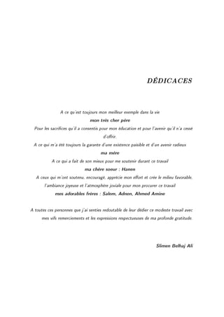 DÉDICACES


                A ce qu'est toujours mon meilleur exemple dans la vie
                                mon très cher père
  Pour les sacrices qu'il a consentis pour mon éducation et pour l'avenir qu'il n'a cessé
                                        d'orir.
 A ce qui m'a été toujours la garante d'une existence paisible et d'un avenir radieux
                                      ma mère
           A ce qui a fait de son mieux pour me soutenir durant ce travail
                              ma chère soeur : Hanen
   A ceux qui m'ont soutenu, encouragé, apprécie mon eort et crée le milieu favorable,
       l'ambiance joyeuse et l'atmosphère joviale pour mon procurer ce travail
             mes adorables frères : Salem, Adnen, Ahmed Amine


A toutes ces personnes que j'ai senties redoutable de leur dédier ce modeste travail avec
      mes vifs remerciements et les expressions respectueuses de ma profonde gratitude.




                                                                     Slimen Belhaj Ali
 