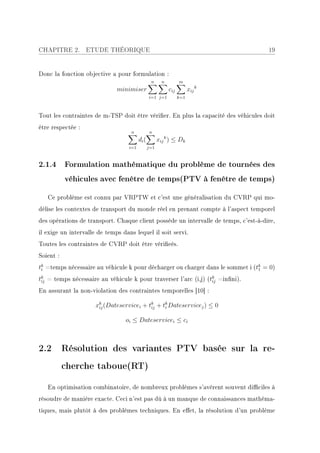 CHAPITRE 2.        ETUDE THÉORIQUE                                                   19


Donc la fonction objective a pour formulation :
                                                 n      n         m
                              minimiser                     cij         xij k
                                                i=1 j=1           k=1



Tout les contraintes de m-TSP doit être vérier. En plus la capacité des véhicules doit
être respectée :
                                   n            n
                                         di (         xij k ) ≤ Dk
                                   i=1          j=1



2.1.4 Formulation mathématique du problème de tournées des
           véhicules avec fenêtre de temps(PTV à fenêtre de temps)

   Ce problème est connu par VRPTW et c'est une généralisation du CVRP qui mo-
délise les contextes de transport du monde réel en prenant compte à l'aspect temporel
des opérations de transport. Chaque client possède un intervalle de temps, c'est-à-dire,
il exige un intervalle de temps dans lequel il soit servi.
Toutes les contraintes de CVRP doit être vérieés.
Soient :
tk =temps nécessaire au véhicule k pour décharger ou charger dans le sommet i (tk = 0)
 i                                                                              1

tk = temps nécessaire au véhicule k pour traverser l'arc (i,j) (tk =inni).
 ij                                                              ij

En assurant la non-violation des contraintes temporelles [10] :

                      xk (Dateservicei + tk + tk Dateservicej ) ≤ 0
                       ij                 ij   i


                                 oi ≤ Dateservicei ≤ ci



2.2 Résolution des variantes PTV basée sur la re-
           cherche taboue(RT)

   En optimisation combinatoire, de nombreux problèmes s'avèrent souvent diciles à
résoudre de manière exacte. Ceci n'est pas dû à un manque de connaissances mathéma-
tiques, mais plutôt à des problèmes techniques. En eet, la résolution d'un problème
 