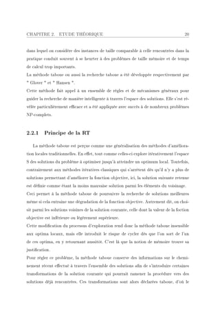 CHAPITRE 2.       ETUDE THÉORIQUE                                                        20


dans lequel on considère des instances de taille comparable à celle rencontrées dans la
pratique conduit souvent à se heurter à des problèmes de taille mémoire et de temps
de calcul trop importants.
La méthode taboue ou aussi la recherche taboue a été développée respectivement par
 Glover  et  Hansen .
Cette méthode fait appel à un ensemble de règles et de mécanismes généraux pour
guider la recherche de manière intelligente à travers l'espace des solutions. Elle s'est ré-
vélée particulièrement ecace et a été appliquée avec succès à de nombreux problèmes
NP-complets.



2.2.1 Principe de la RT

   La méthode taboue est perçue comme une généralisation des méthodes d'améliora-
tion locales traditionnelles. En eet, tout comme celles-ci explore itérativement l'espace
S des solutions du problème à optimiser jusqu'à atteindre un optimum local. Toutefois,
contrairement aux méthodes itératives classiques qui s'arrêtent dès qu'il n'y a plus de
solutions permettant d'améliorer la fonction objective, ici, la solution suivante retenue
est dénie comme étant la moins mauvaise solution parmi les éléments du voisinage.
Ceci permet à la méthode taboue de poursuivre la recherche de solutions meilleures
même si cela entraine une dégradation de la fonction objective. Autrement dit, on choi-
sit parmi les solutions voisines de la solution courante, celle dont la valeur de la foction
objective est inférieure ou légèrement supérieure.
Cette modication du processus d'exploration rend donc la méthode taboue insensible
aux optima locaux, mais elle introduit le risque de cycler dès que l'on sort de l'un
de ces optima, en y retournant aussitôt. C'est là que la notion de mémoire trouve sa
justication.
Pour régler ce problème, la méthode taboue conserve des informations sur le chemi-
nement récent eectué à travers l'ensemble des solutions an de s'introduire certaines
transformations de la solution courante qui pourrait ramener la procédure vers des
solutions déjà rencontrées. Ces transformations sont alors déclarées taboue, d'où le
 